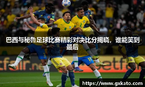 巴西与秘鲁足球比赛精彩对决比分揭晓，谁能笑到最后